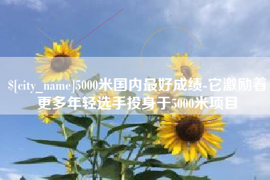 武义县5000米国内最好成绩-它激励着更多年轻选手投身于5000米项目
