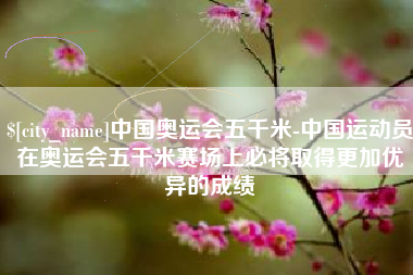 武义县中国奥运会五千米-中国运动员在奥运会五千米赛场上必将取得更加优异的成绩
