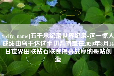武义县五千米纪录世界纪录-这一惊人成绩由乌干达选手切普特盖在2020年8月14日世界田联钻石联赛揭幕战摩纳哥站创造