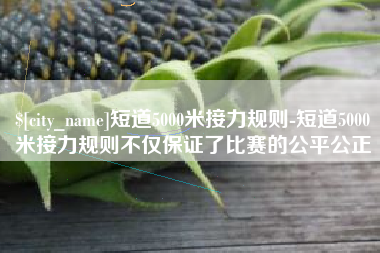 武义县短道5000米接力规则-短道5000米接力规则不仅保证了比赛的公平公正