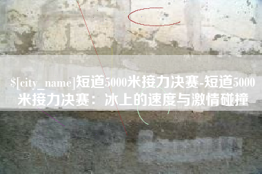 武义县短道5000米接力决赛-短道5000米接力决赛：冰上的速度与激情碰撞