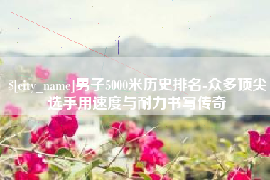 武义县男子5000米历史排名-众多顶尖选手用速度与耐力书写传奇