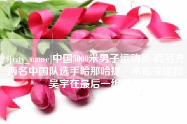 武义县中国5000米男子运动员-而另外两名中国队选手哈那哈提·木哈买提和吴宇在最后一组出场